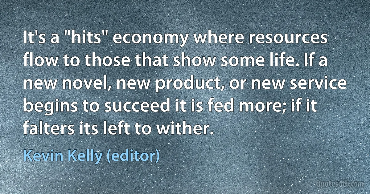 It's a "hits" economy where resources flow to those that show some life. If a new novel, new product, or new service begins to succeed it is fed more; if it falters its left to wither. (Kevin Kelly (editor))