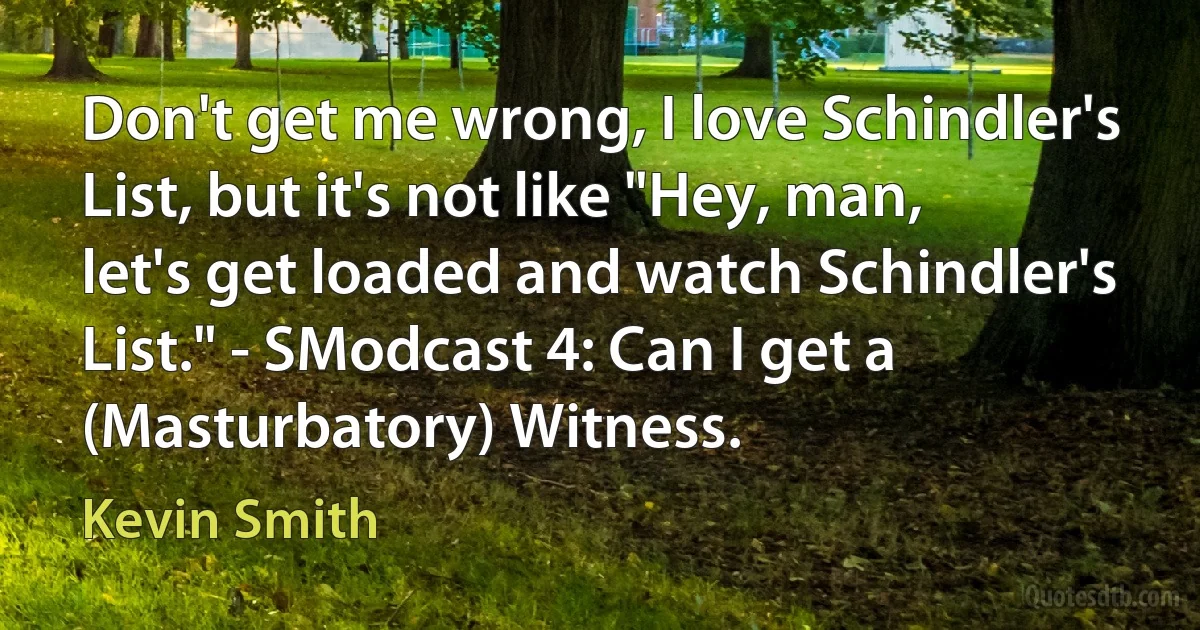 Don't get me wrong, I love Schindler's List, but it's not like "Hey, man, let's get loaded and watch Schindler's List." - SModcast 4: Can I get a (Masturbatory) Witness. (Kevin Smith)