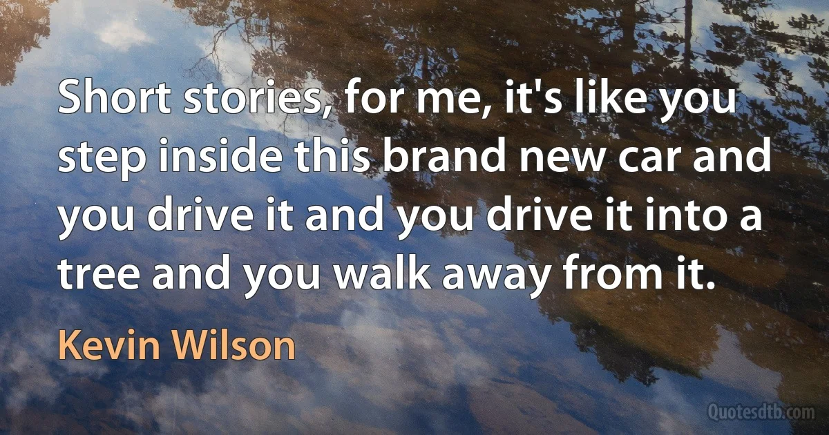 Short stories, for me, it's like you step inside this brand new car and you drive it and you drive it into a tree and you walk away from it. (Kevin Wilson)