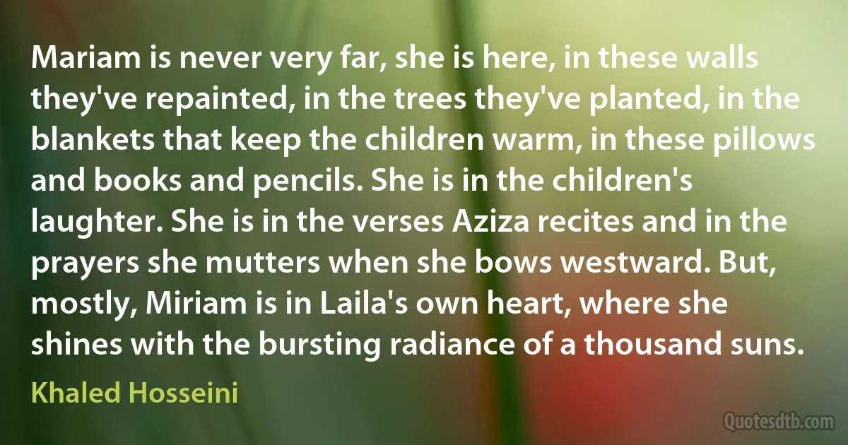 Mariam is never very far, she is here, in these walls they've repainted, in the trees they've planted, in the blankets that keep the children warm, in these pillows and books and pencils. She is in the children's laughter. She is in the verses Aziza recites and in the prayers she mutters when she bows westward. But, mostly, Miriam is in Laila's own heart, where she shines with the bursting radiance of a thousand suns. (Khaled Hosseini)