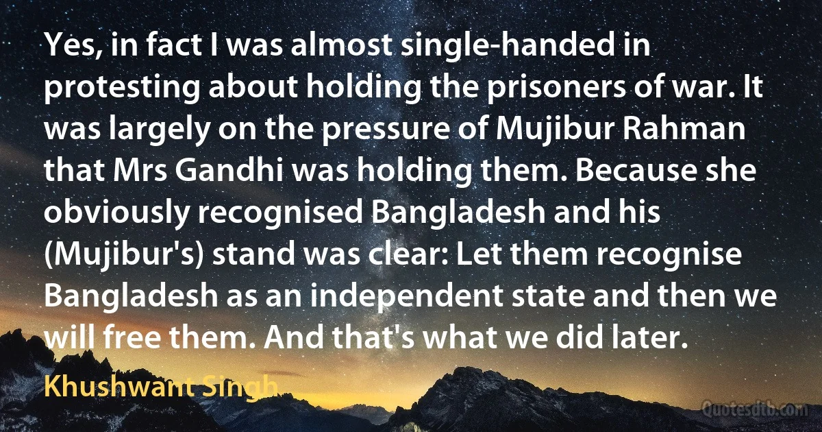 Yes, in fact I was almost single-handed in protesting about holding the prisoners of war. It was largely on the pressure of Mujibur Rahman that Mrs Gandhi was holding them. Because she obviously recognised Bangladesh and his (Mujibur's) stand was clear: Let them recognise Bangladesh as an independent state and then we will free them. And that's what we did later. (Khushwant Singh)