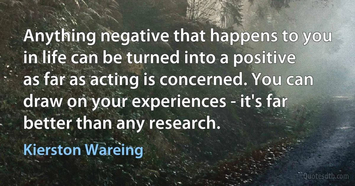 Anything negative that happens to you in life can be turned into a positive as far as acting is concerned. You can draw on your experiences - it's far better than any research. (Kierston Wareing)