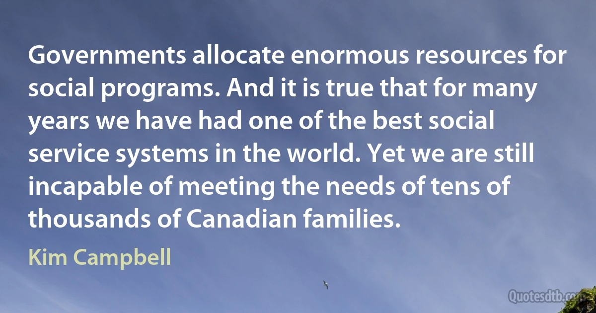 Governments allocate enormous resources for social programs. And it is true that for many years we have had one of the best social service systems in the world. Yet we are still incapable of meeting the needs of tens of thousands of Canadian families. (Kim Campbell)