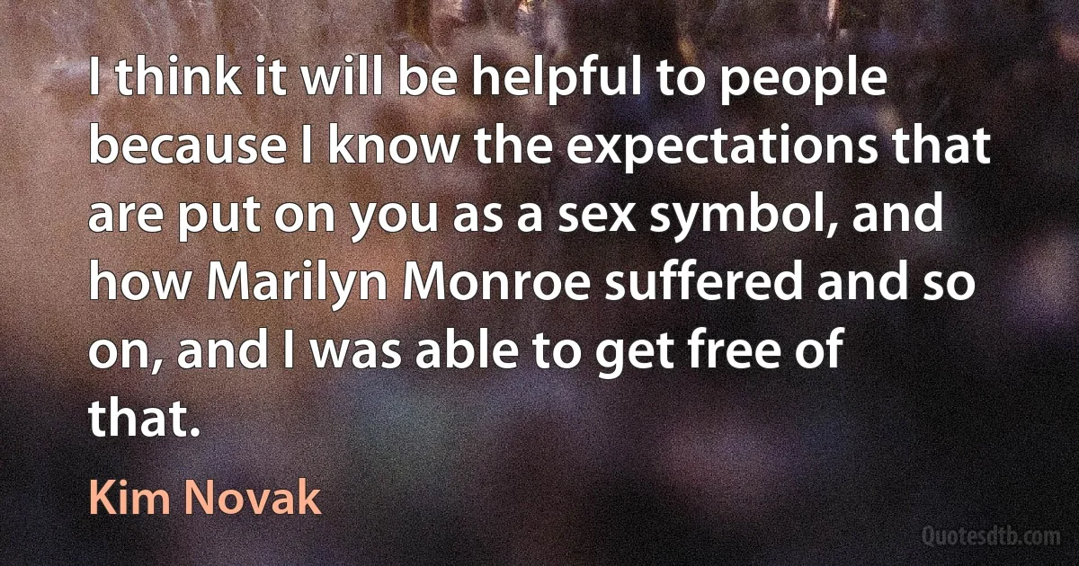 I think it will be helpful to people because I know the expectations that are put on you as a sex symbol, and how Marilyn Monroe suffered and so on, and I was able to get free of that. (Kim Novak)