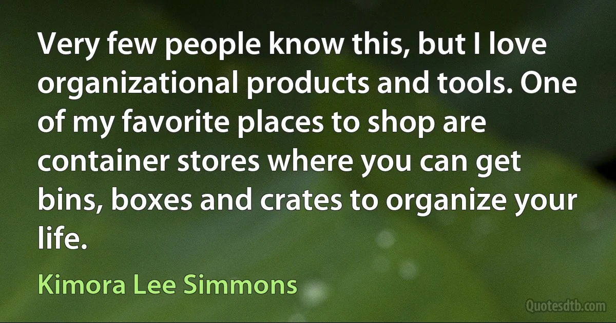 Very few people know this, but I love organizational products and tools. One of my favorite places to shop are container stores where you can get bins, boxes and crates to organize your life. (Kimora Lee Simmons)