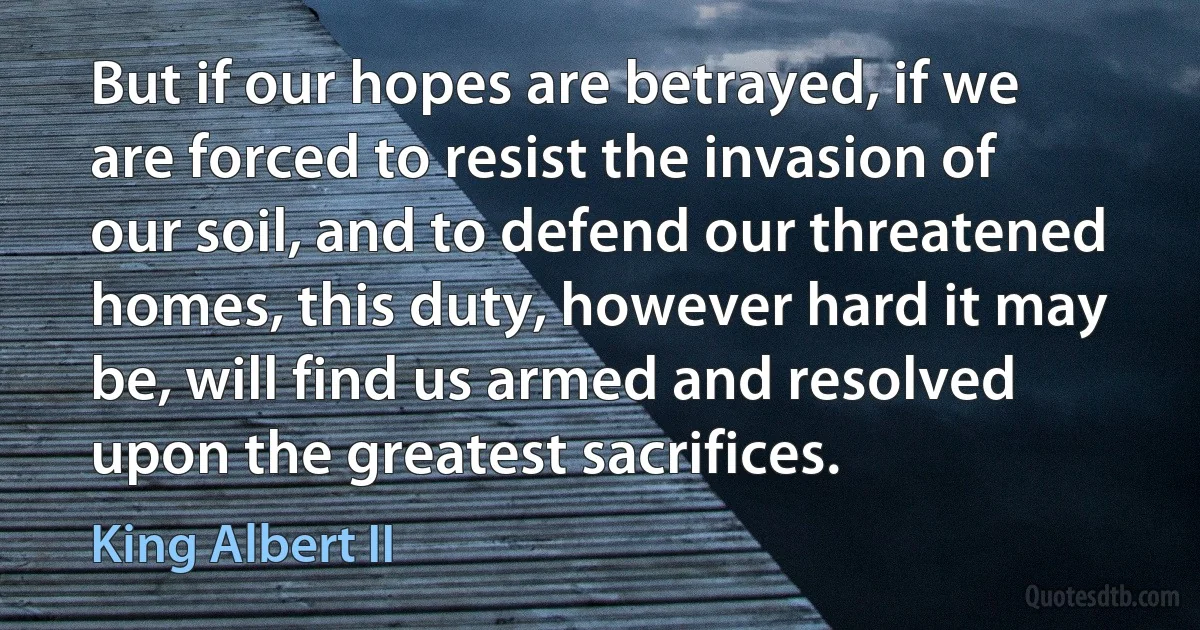 But if our hopes are betrayed, if we are forced to resist the invasion of our soil, and to defend our threatened homes, this duty, however hard it may be, will find us armed and resolved upon the greatest sacrifices. (King Albert II)