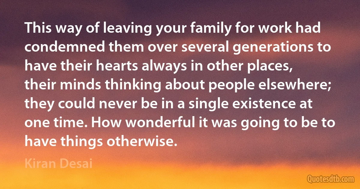 This way of leaving your family for work had condemned them over several generations to have their hearts always in other places, their minds thinking about people elsewhere; they could never be in a single existence at one time. How wonderful it was going to be to have things otherwise. (Kiran Desai)