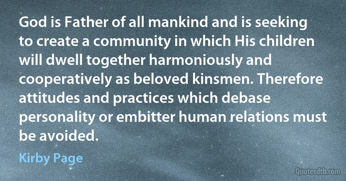 God is Father of all mankind and is seeking to create a community in which His children will dwell together harmoniously and cooperatively as beloved kinsmen. Therefore attitudes and practices which debase personality or embitter human relations must be avoided. (Kirby Page)