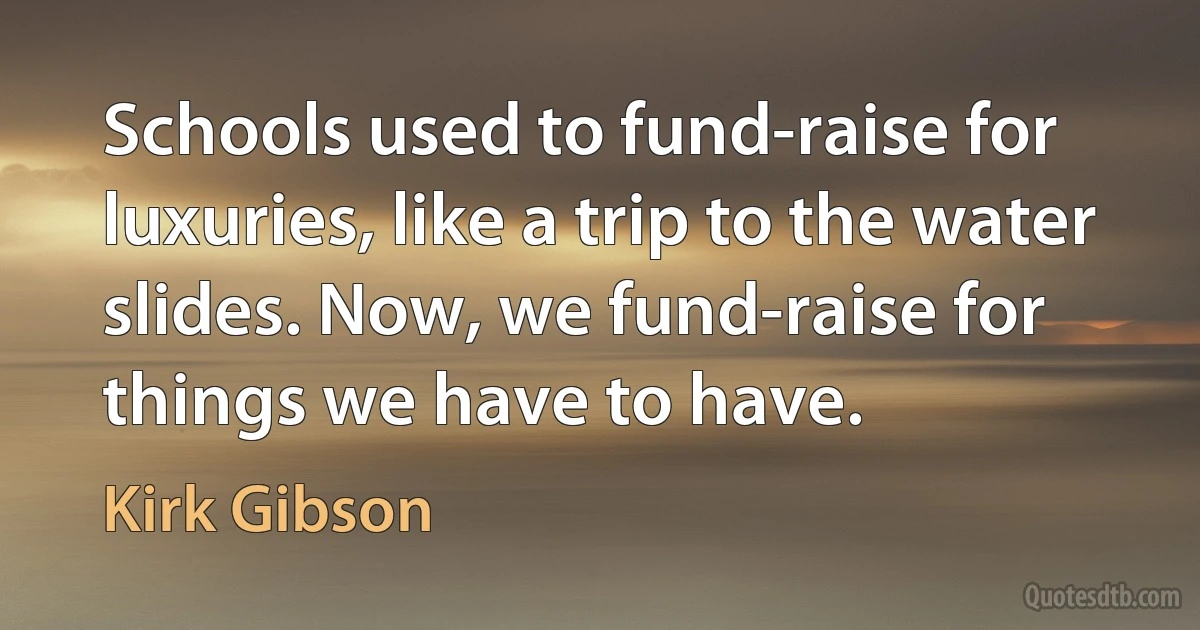 Schools used to fund-raise for luxuries, like a trip to the water slides. Now, we fund-raise for things we have to have. (Kirk Gibson)