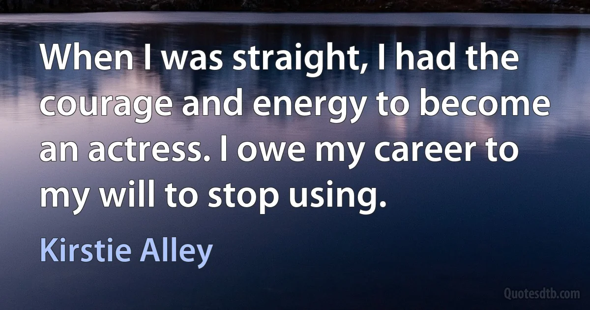 When I was straight, I had the courage and energy to become an actress. I owe my career to my will to stop using. (Kirstie Alley)