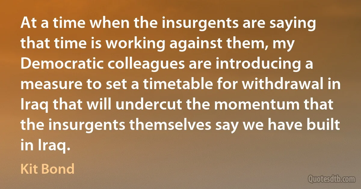 At a time when the insurgents are saying that time is working against them, my Democratic colleagues are introducing a measure to set a timetable for withdrawal in Iraq that will undercut the momentum that the insurgents themselves say we have built in Iraq. (Kit Bond)