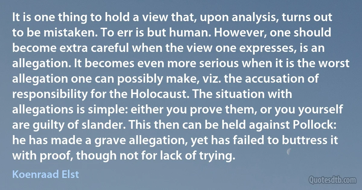 It is one thing to hold a view that, upon analysis, turns out to be mistaken. To err is but human. However, one should become extra careful when the view one expresses, is an allegation. It becomes even more serious when it is the worst allegation one can possibly make, viz. the accusation of responsibility for the Holocaust. The situation with allegations is simple: either you prove them, or you yourself are guilty of slander. This then can be held against Pollock: he has made a grave allegation, yet has failed to buttress it with proof, though not for lack of trying. (Koenraad Elst)