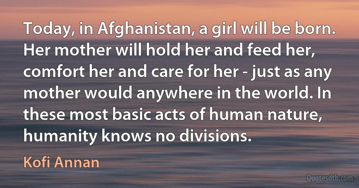 Today, in Afghanistan, a girl will be born. Her mother will hold her and feed her, comfort her and care for her - just as any mother would anywhere in the world. In these most basic acts of human nature, humanity knows no divisions. (Kofi Annan)