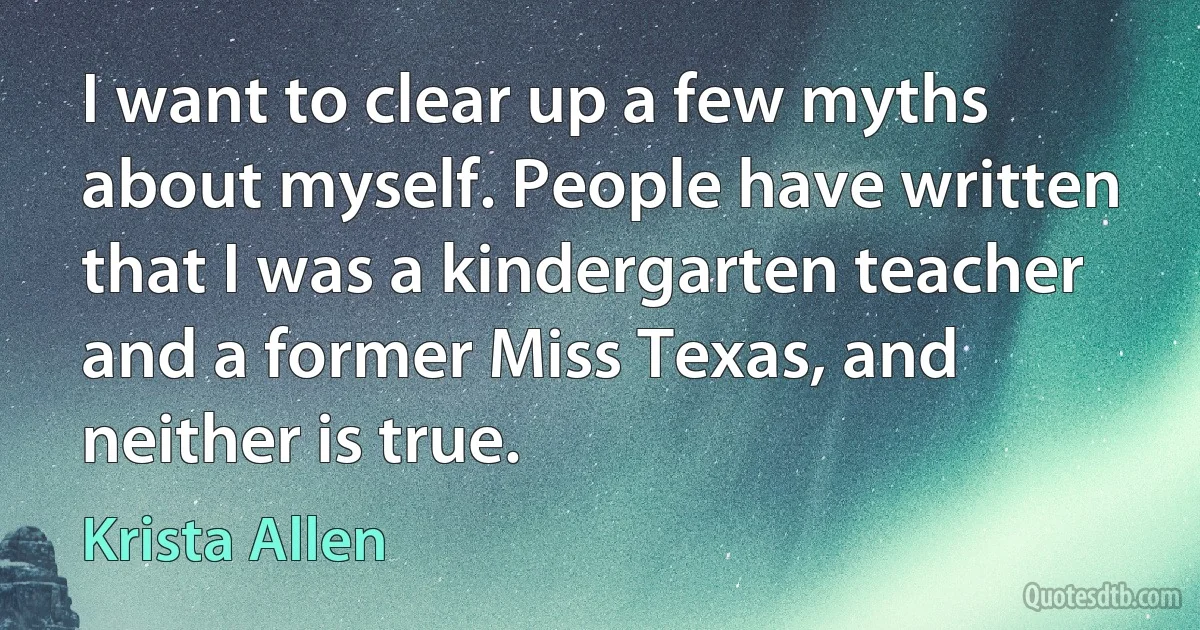 I want to clear up a few myths about myself. People have written that I was a kindergarten teacher and a former Miss Texas, and neither is true. (Krista Allen)