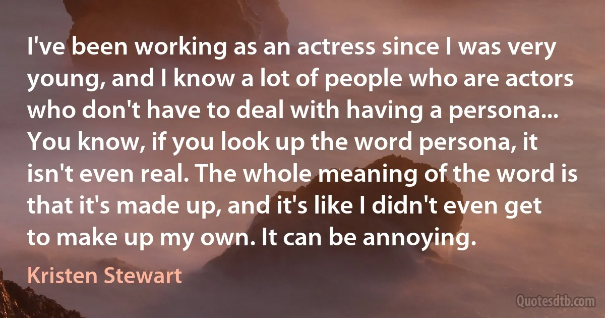 I've been working as an actress since I was very young, and I know a lot of people who are actors who don't have to deal with having a persona... You know, if you look up the word persona, it isn't even real. The whole meaning of the word is that it's made up, and it's like I didn't even get to make up my own. It can be annoying. (Kristen Stewart)