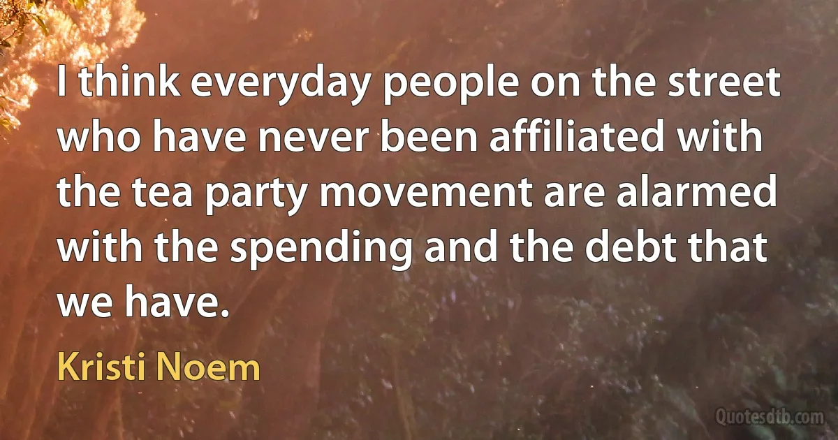 I think everyday people on the street who have never been affiliated with the tea party movement are alarmed with the spending and the debt that we have. (Kristi Noem)