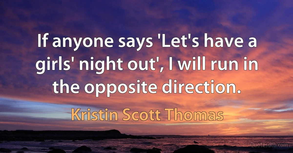 If anyone says 'Let's have a girls' night out', I will run in the opposite direction. (Kristin Scott Thomas)