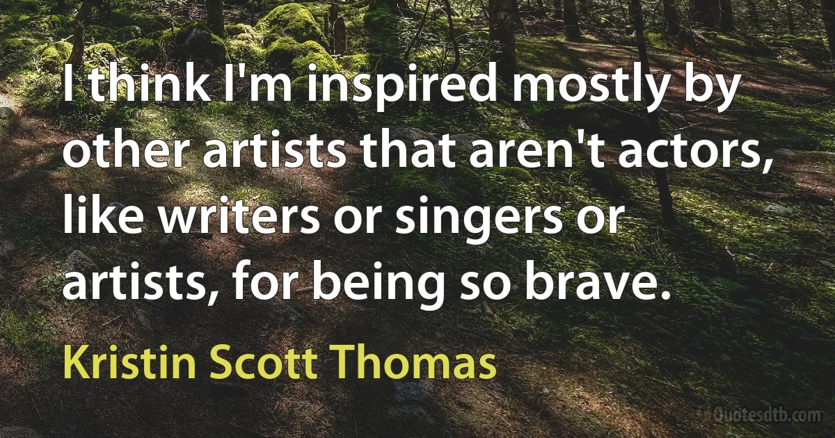 I think I'm inspired mostly by other artists that aren't actors, like writers or singers or artists, for being so brave. (Kristin Scott Thomas)