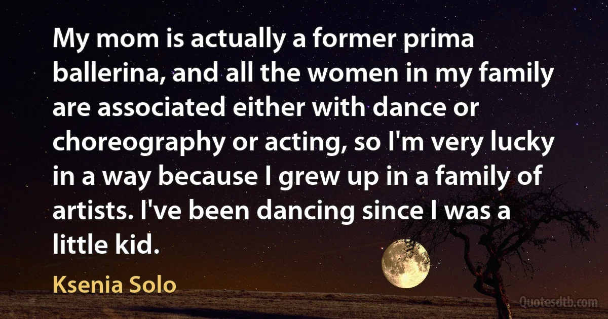 My mom is actually a former prima ballerina, and all the women in my family are associated either with dance or choreography or acting, so I'm very lucky in a way because I grew up in a family of artists. I've been dancing since I was a little kid. (Ksenia Solo)