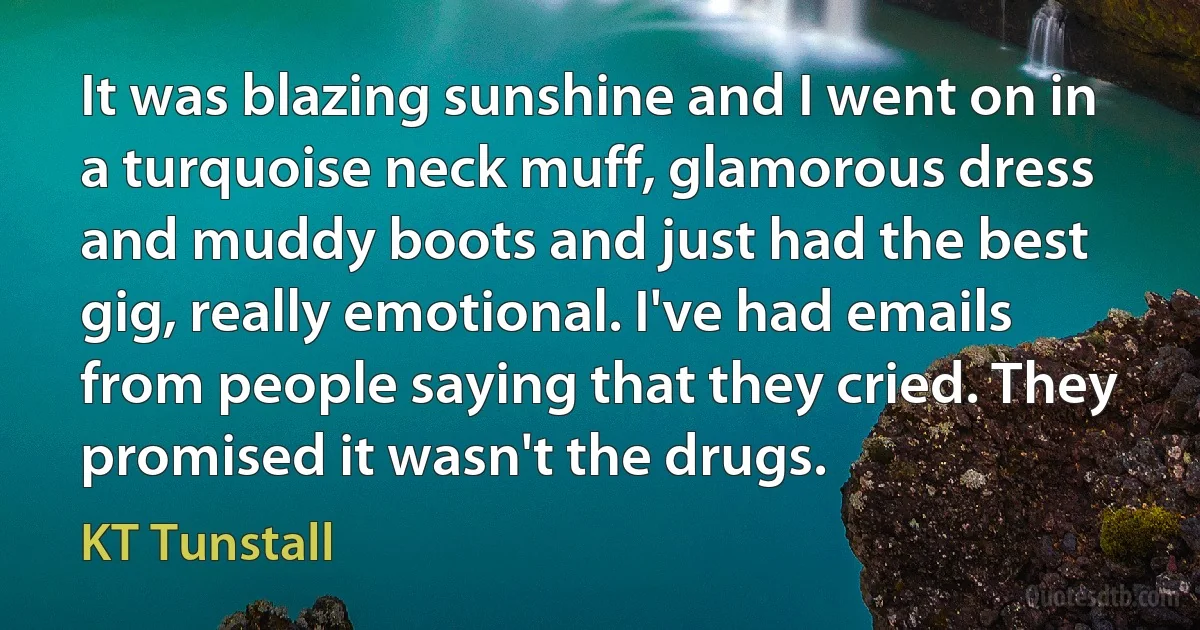 It was blazing sunshine and I went on in a turquoise neck muff, glamorous dress and muddy boots and just had the best gig, really emotional. I've had emails from people saying that they cried. They promised it wasn't the drugs. (KT Tunstall)