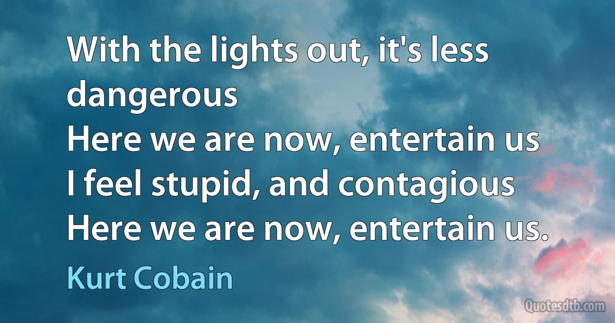 With the lights out, it's less dangerous
Here we are now, entertain us
I feel stupid, and contagious
Here we are now, entertain us. (Kurt Cobain)