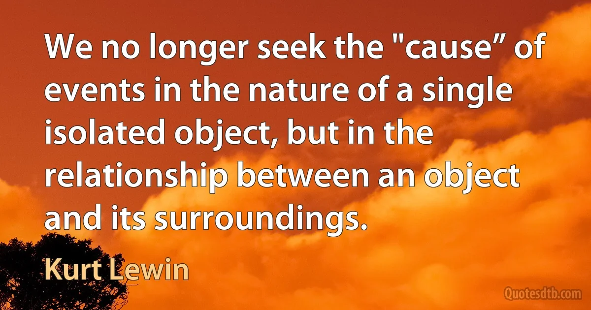 We no longer seek the "cause” of events in the nature of a single isolated object, but in the relationship between an object and its surroundings. (Kurt Lewin)