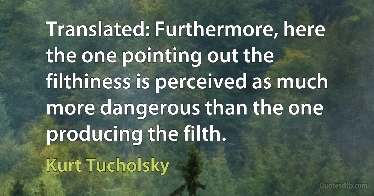 Translated: Furthermore, here the one pointing out the filthiness is perceived as much more dangerous than the one producing the filth. (Kurt Tucholsky)