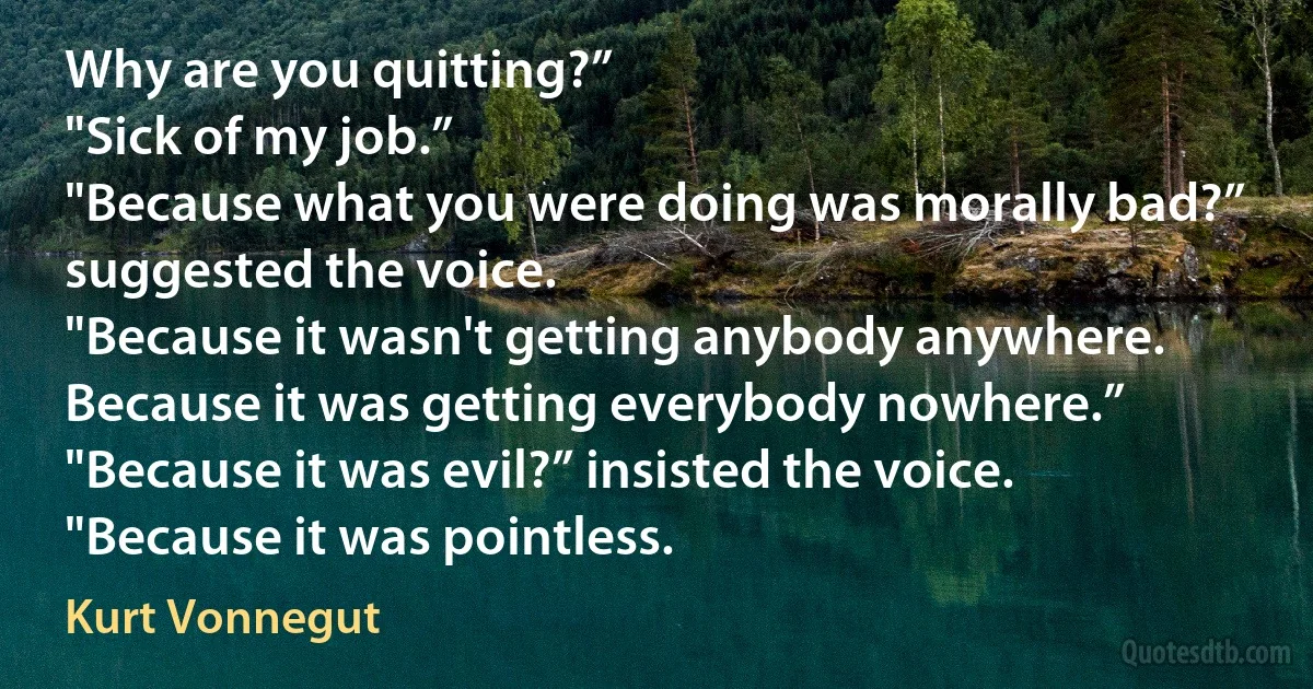 Why are you quitting?”
"Sick of my job.”
"Because what you were doing was morally bad?” suggested the voice.
"Because it wasn't getting anybody anywhere. Because it was getting everybody nowhere.”
"Because it was evil?” insisted the voice.
"Because it was pointless. (Kurt Vonnegut)