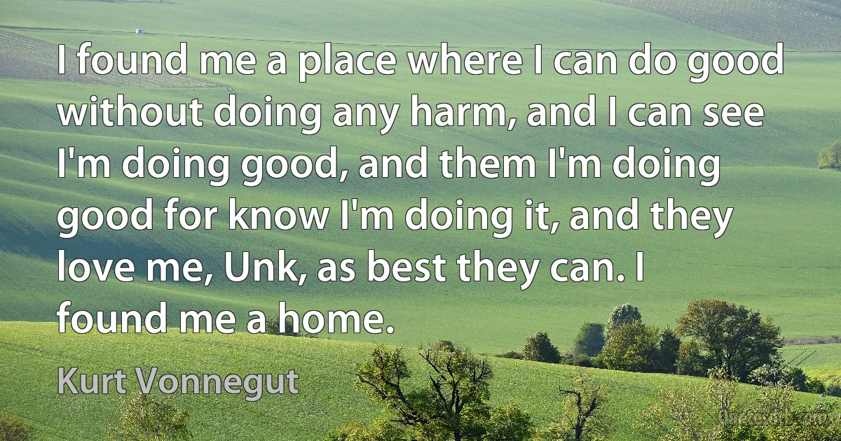 I found me a place where I can do good without doing any harm, and I can see I'm doing good, and them I'm doing good for know I'm doing it, and they love me, Unk, as best they can. I found me a home. (Kurt Vonnegut)