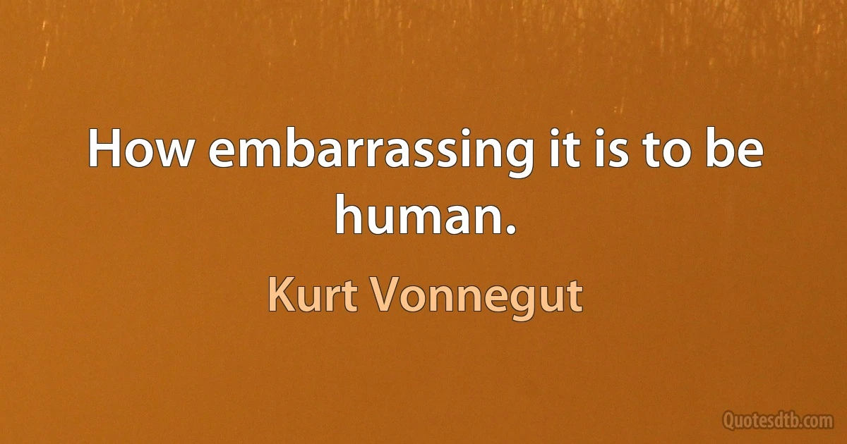 How embarrassing it is to be human. (Kurt Vonnegut)