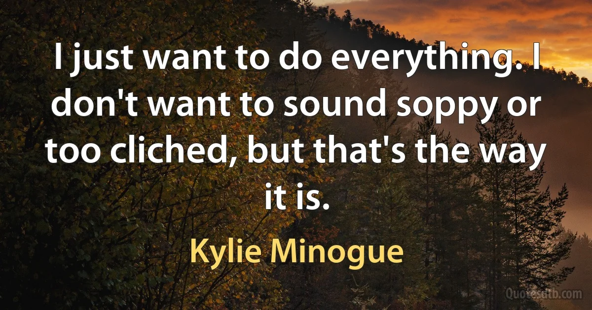 I just want to do everything. I don't want to sound soppy or too cliched, but that's the way it is. (Kylie Minogue)