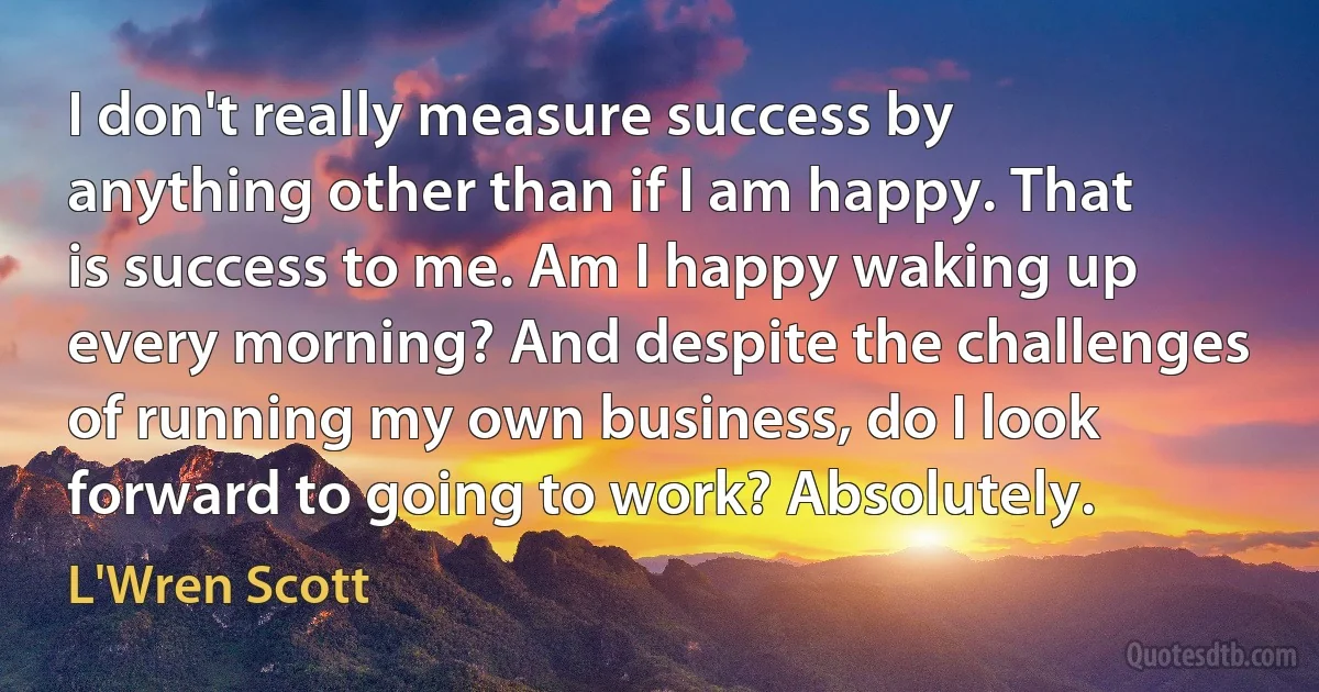 I don't really measure success by anything other than if I am happy. That is success to me. Am I happy waking up every morning? And despite the challenges of running my own business, do I look forward to going to work? Absolutely. (L'Wren Scott)