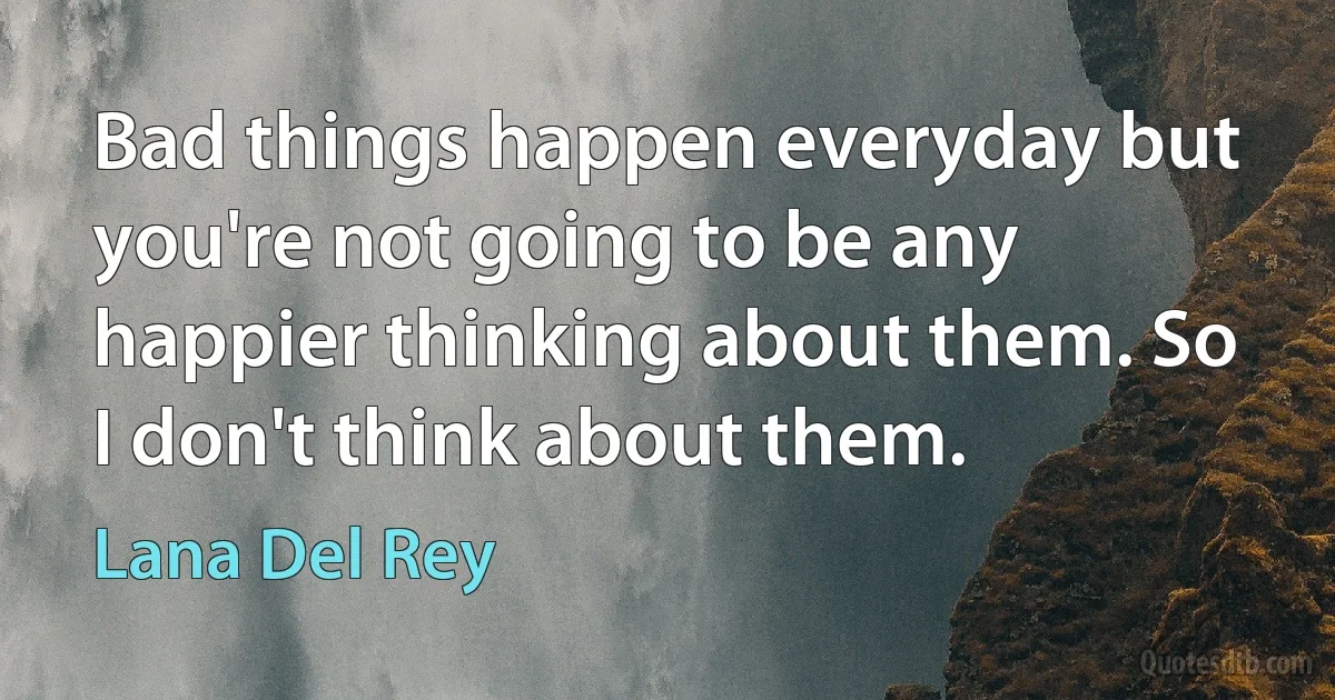 Bad things happen everyday but you're not going to be any happier thinking about them. So I don't think about them. (Lana Del Rey)