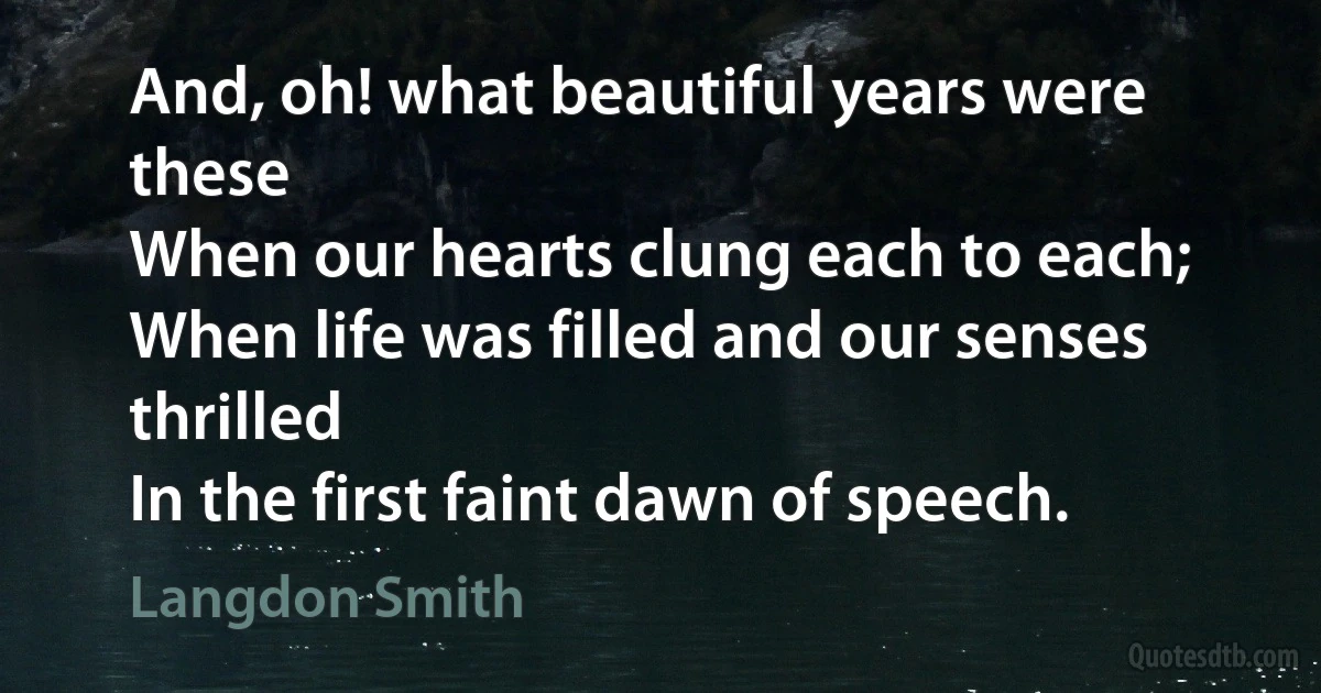 And, oh! what beautiful years were these
When our hearts clung each to each;
When life was filled and our senses thrilled
In the first faint dawn of speech. (Langdon Smith)