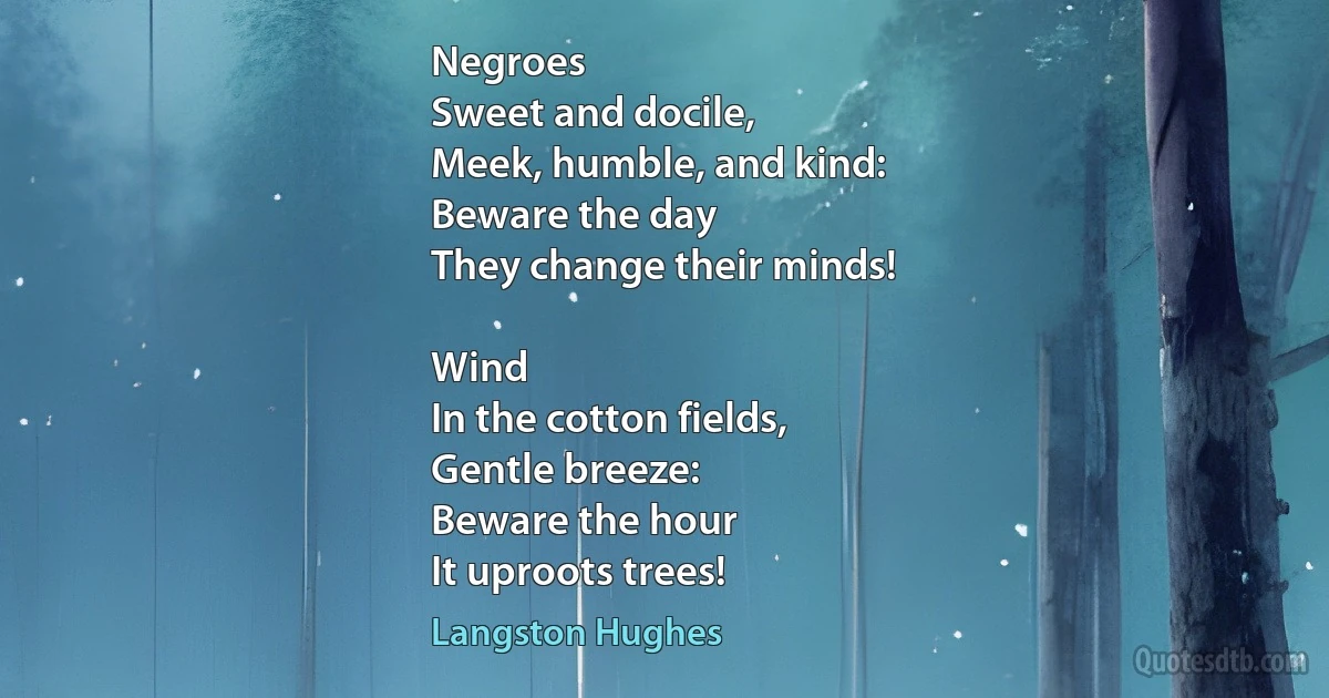 Negroes
Sweet and docile,
Meek, humble, and kind:
Beware the day
They change their minds!

Wind
In the cotton fields,
Gentle breeze:
Beware the hour
It uproots trees! (Langston Hughes)