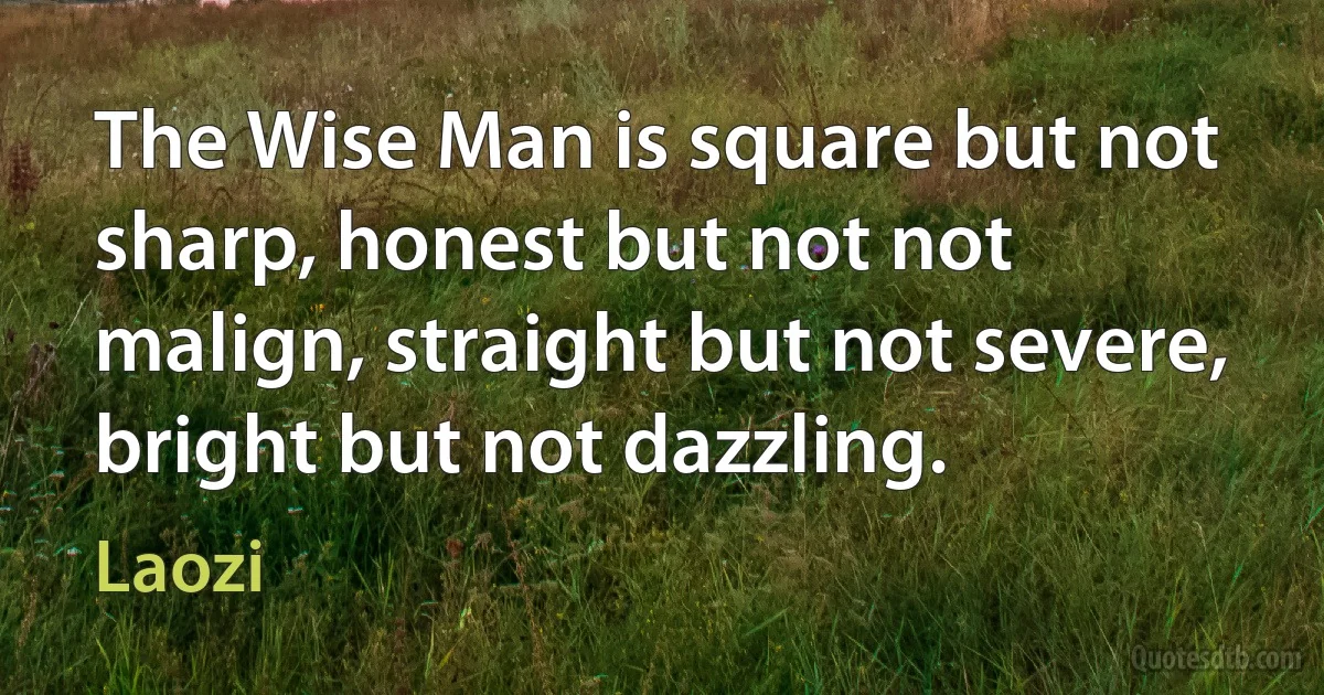 The Wise Man is square but not sharp, honest but not not malign, straight but not severe, bright but not dazzling. (Laozi)