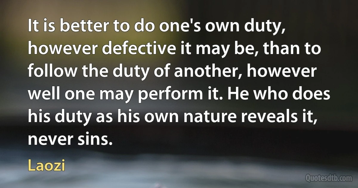 It is better to do one's own duty, however defective it may be, than to follow the duty of another, however well one may perform it. He who does his duty as his own nature reveals it, never sins. (Laozi)