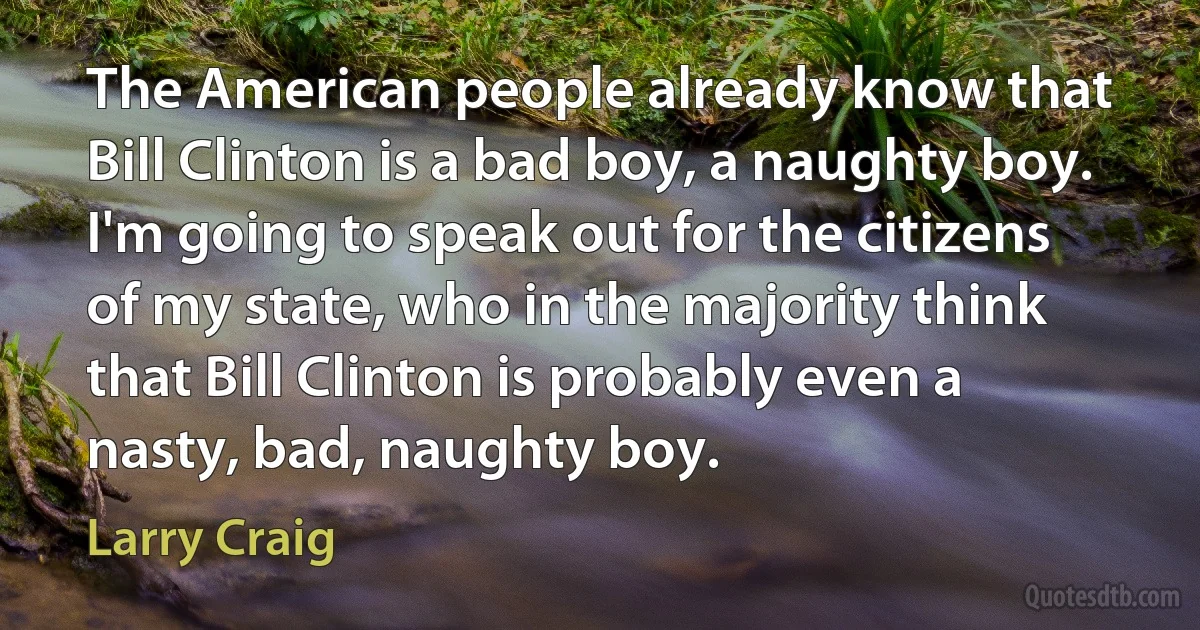 The American people already know that Bill Clinton is a bad boy, a naughty boy. I'm going to speak out for the citizens of my state, who in the majority think that Bill Clinton is probably even a nasty, bad, naughty boy. (Larry Craig)