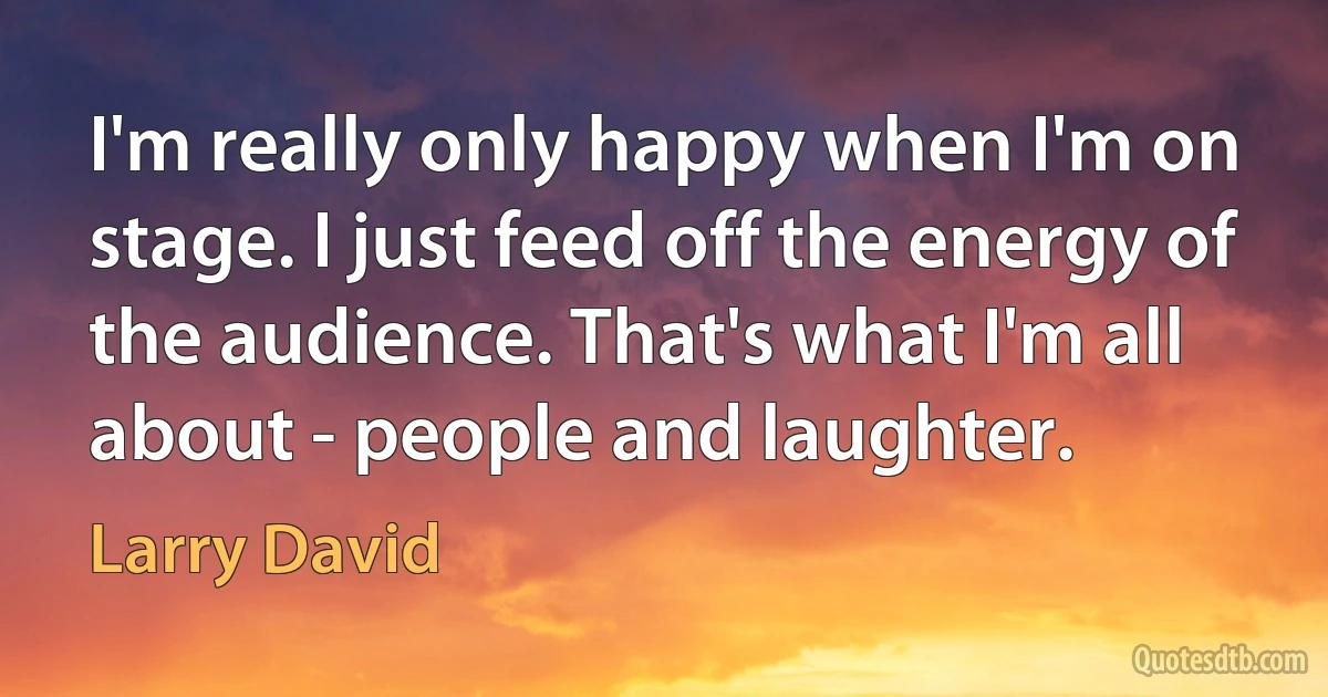 I'm really only happy when I'm on stage. I just feed off the energy of the audience. That's what I'm all about - people and laughter. (Larry David)