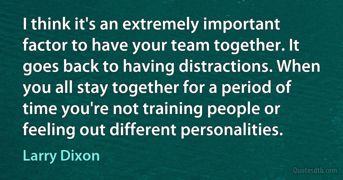 I think it's an extremely important factor to have your team together. It goes back to having distractions. When you all stay together for a period of time you're not training people or feeling out different personalities. (Larry Dixon)