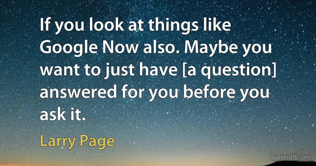 If you look at things like Google Now also. Maybe you want to just have [a question] answered for you before you ask it. (Larry Page)