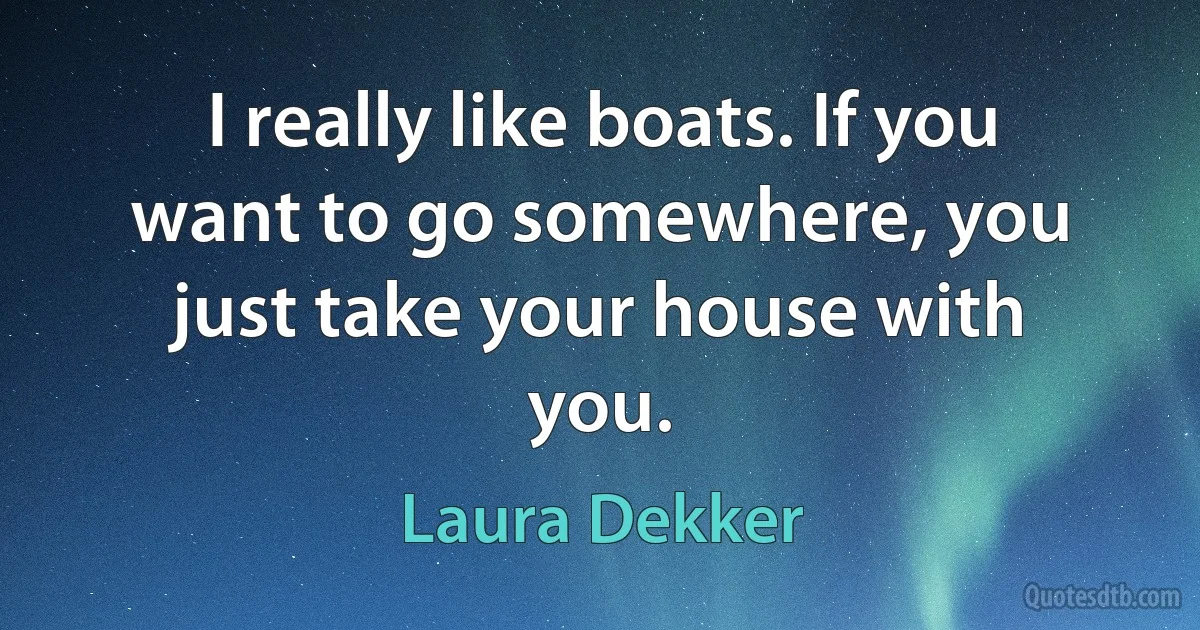 I really like boats. If you want to go somewhere, you just take your house with you. (Laura Dekker)