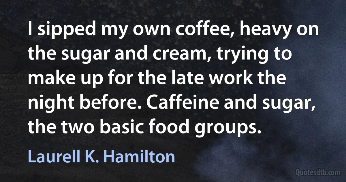 I sipped my own coffee, heavy on the sugar and cream, trying to make up for the late work the night before. Caffeine and sugar, the two basic food groups. (Laurell K. Hamilton)