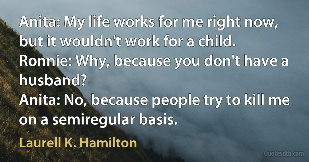 Anita: My life works for me right now, but it wouldn't work for a child.
Ronnie: Why, because you don't have a husband?
Anita: No, because people try to kill me on a semiregular basis. (Laurell K. Hamilton)