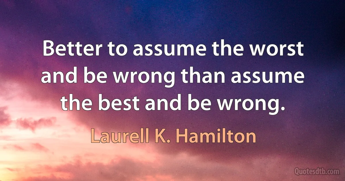 Better to assume the worst and be wrong than assume the best and be wrong. (Laurell K. Hamilton)