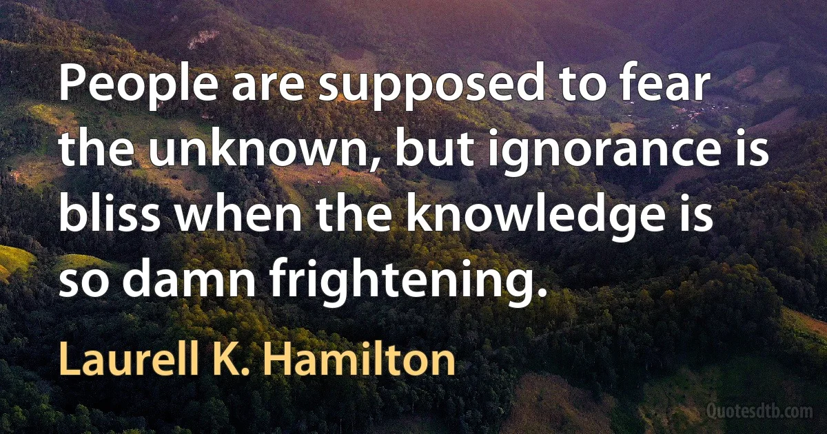 People are supposed to fear the unknown, but ignorance is bliss when the knowledge is so damn frightening. (Laurell K. Hamilton)