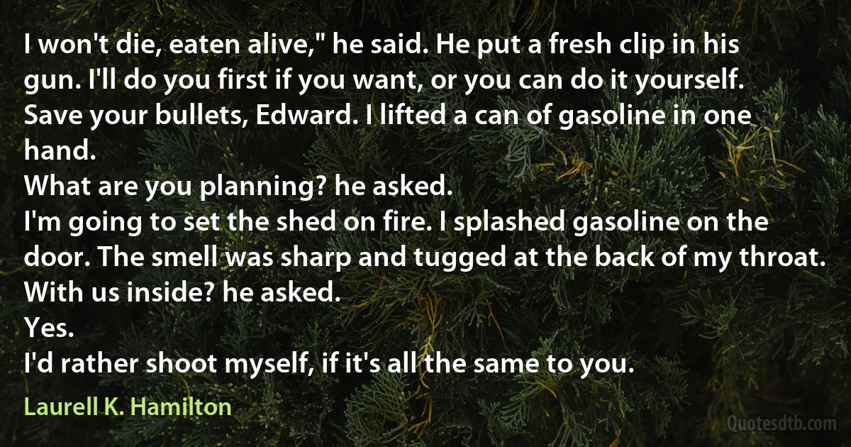 I won't die, eaten alive," he said. He put a fresh clip in his gun. I'll do you first if you want, or you can do it yourself.
Save your bullets, Edward. I lifted a can of gasoline in one hand.
What are you planning? he asked.
I'm going to set the shed on fire. I splashed gasoline on the door. The smell was sharp and tugged at the back of my throat.
With us inside? he asked.
Yes.
I'd rather shoot myself, if it's all the same to you. (Laurell K. Hamilton)