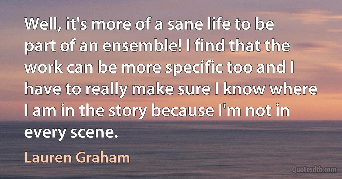 Well, it's more of a sane life to be part of an ensemble! I find that the work can be more specific too and I have to really make sure I know where I am in the story because I'm not in every scene. (Lauren Graham)