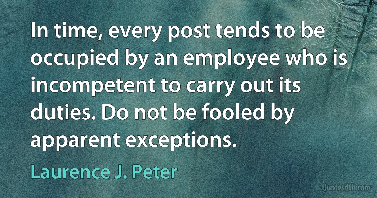 In time, every post tends to be occupied by an employee who is incompetent to carry out its duties. Do not be fooled by apparent exceptions. (Laurence J. Peter)