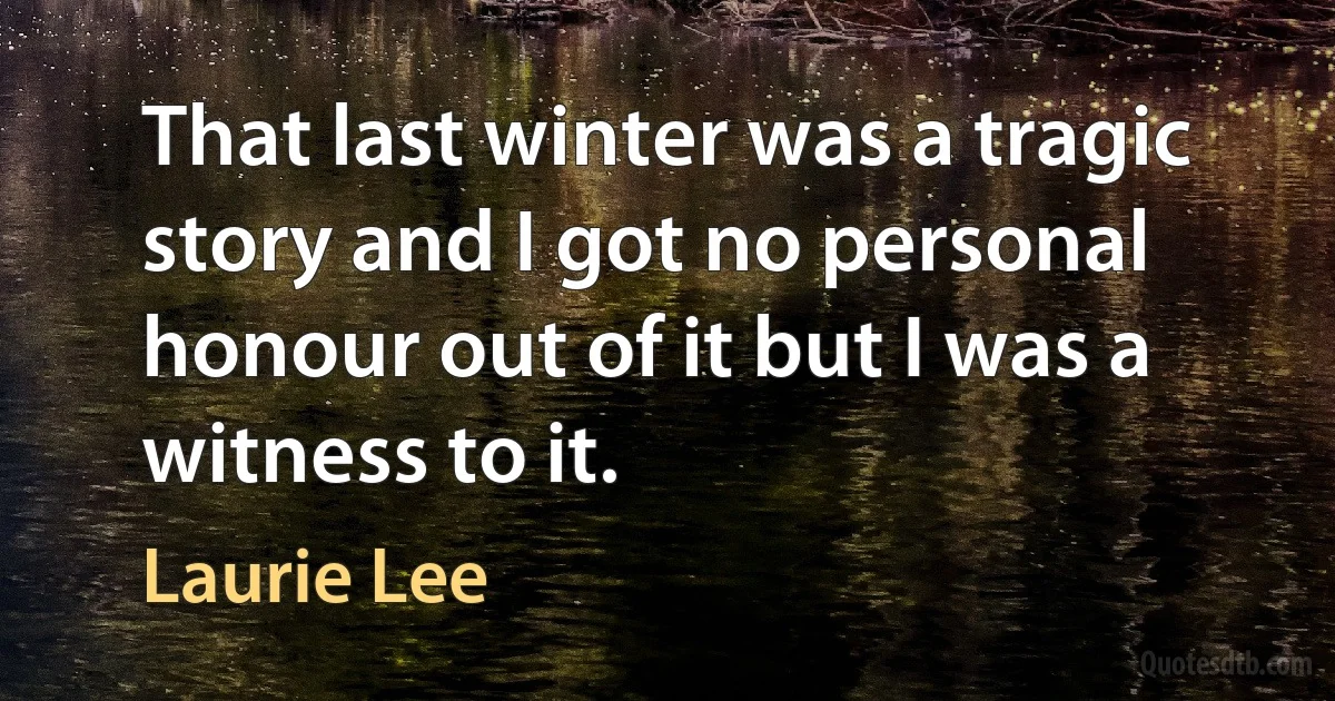 That last winter was a tragic story and I got no personal honour out of it but I was a witness to it. (Laurie Lee)